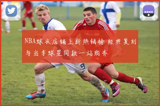 NBA球衣店铺上新热销榜 经典复刻与当季球星同款一站购齐