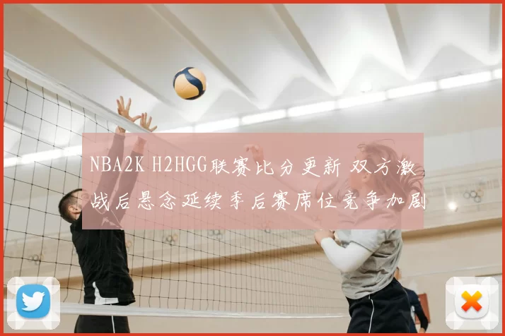 NBA2K H2HGG联赛比分更新 双方激战后悬念延续季后赛席位竞争加剧