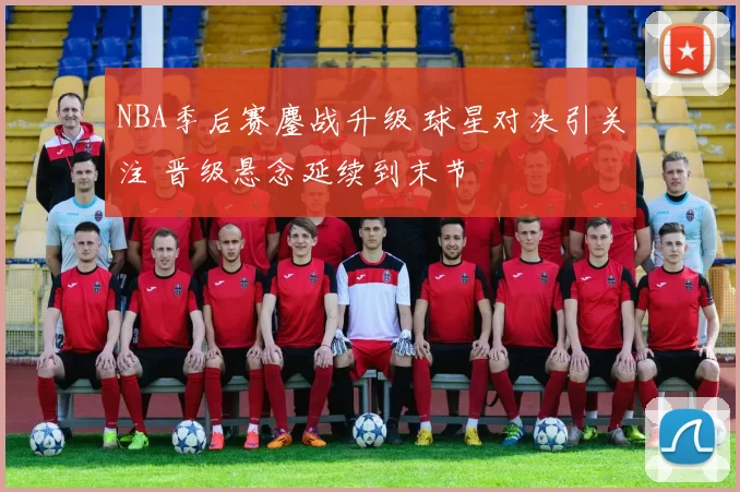 NBA季后赛鏖战升级 球星对决引关注 晋级悬念延续到末节