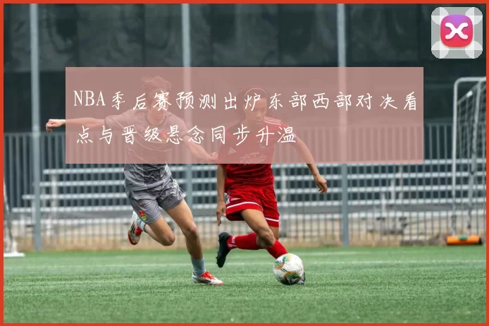 NBA季后赛预测出炉东部西部对决看点与晋级悬念同步升温