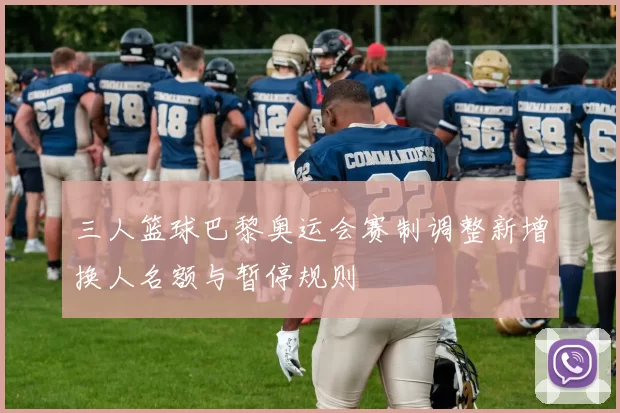 三人篮球巴黎奥运会赛制调整新增换人名额与暂停规则