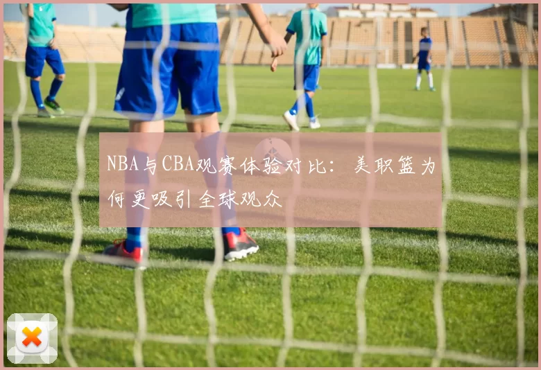 NBA与CBA观赛体验对比：美职篮为何更吸引全球观众