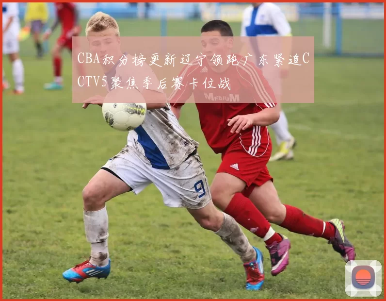 CBA积分榜更新辽宁领跑广东紧追CCTV5聚焦季后赛卡位战