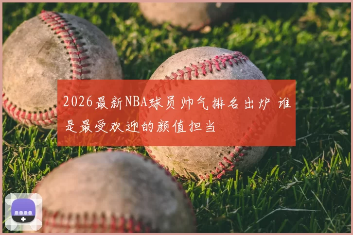 2026最新NBA球员帅气排名出炉 谁是最受欢迎的颜值担当