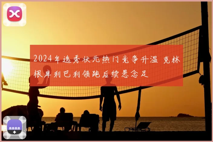 2024年选秀状元热门竞争升温 克林根库利巴利领跑后续悬念足
