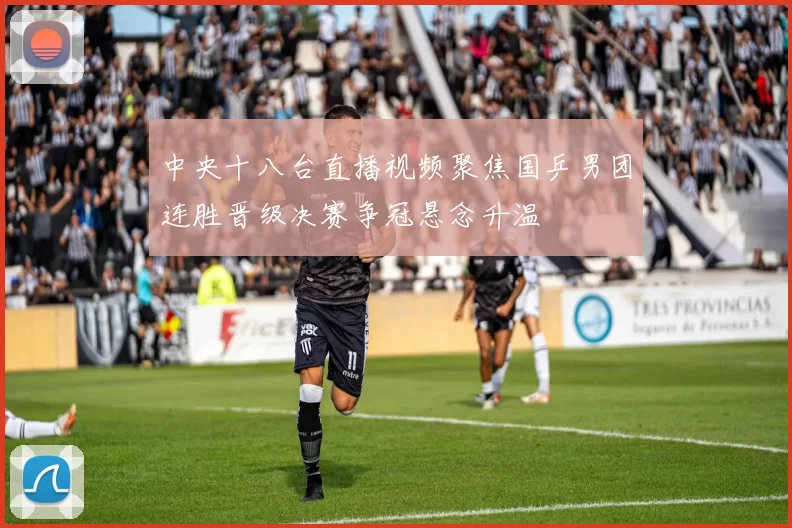 中央十八台直播视频聚焦国乒男团连胜晋级决赛争冠悬念升温