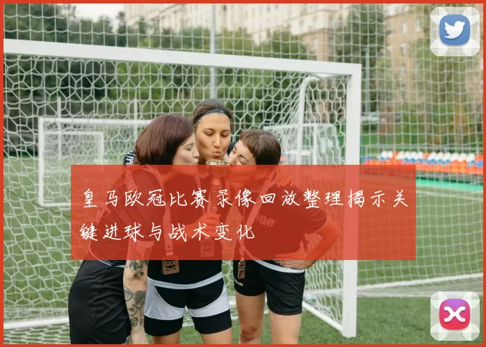 皇马欧冠比赛录像回放整理揭示关键进球与战术变化