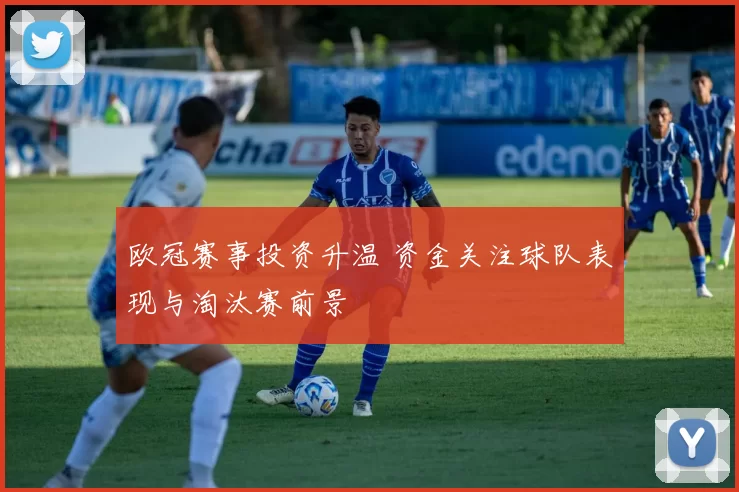 欧冠赛事投资升温 资金关注球队表现与淘汰赛前景