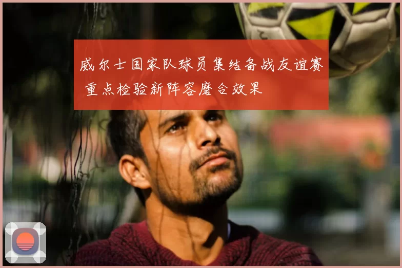 威尔士国家队球员集结备战友谊赛 重点检验新阵容磨合效果