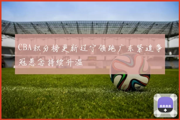 CBA积分榜更新辽宁领跑广东紧追争冠悬念持续升温