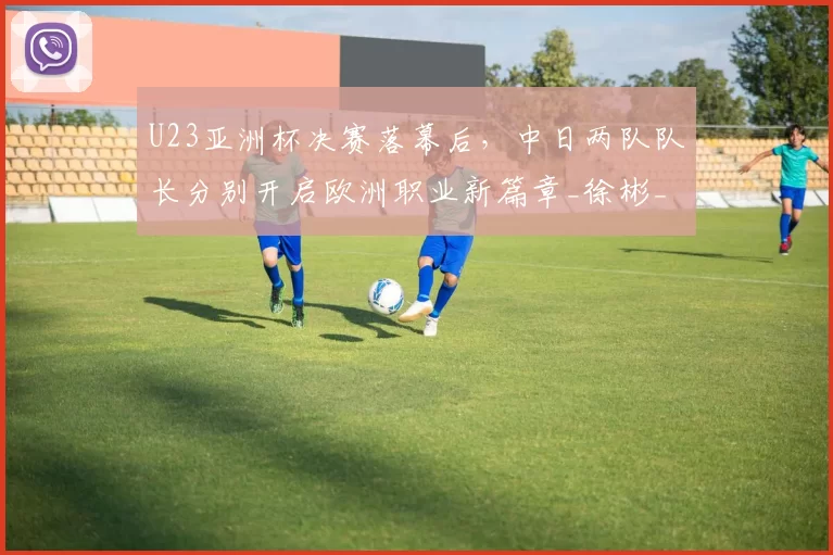 U23亚洲杯决赛落幕后，中日两队队长分别开启欧洲职业新篇章_徐彬_日本队_球员