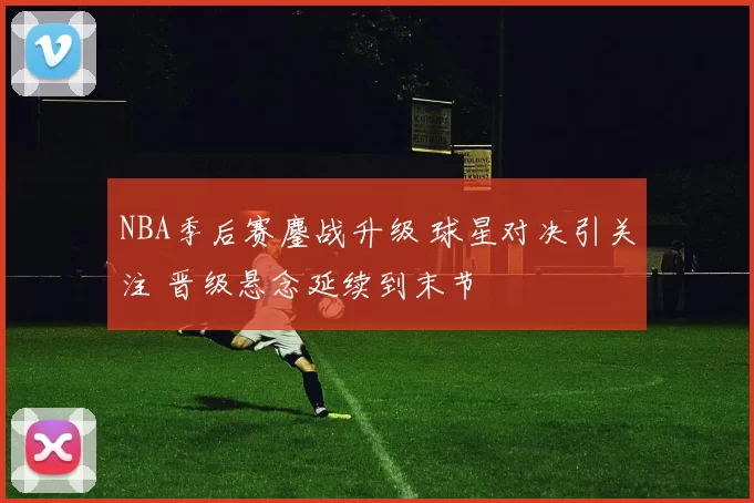 NBA季后赛鏖战升级 球星对决引关注 晋级悬念延续到末节