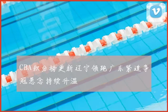 CBA积分榜更新辽宁领跑广东紧追争冠悬念持续升温