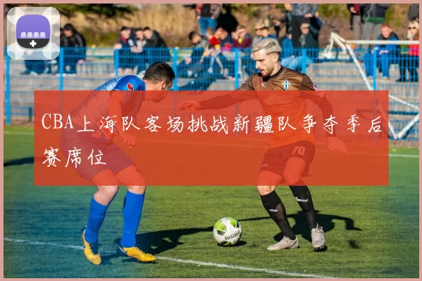 CBA上海队客场挑战新疆队争夺季后赛席位