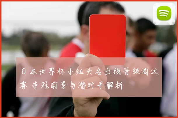 日本世界杯小组头名出线晋级淘汰赛 夺冠前景与潜对手解析