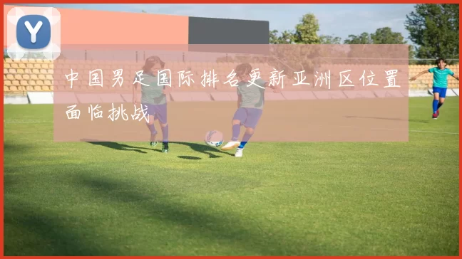 中国男足国际排名更新亚洲区位置面临挑战