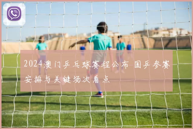 2024澳门乒乓球赛程公布 国乒参赛安排与关键场次看点