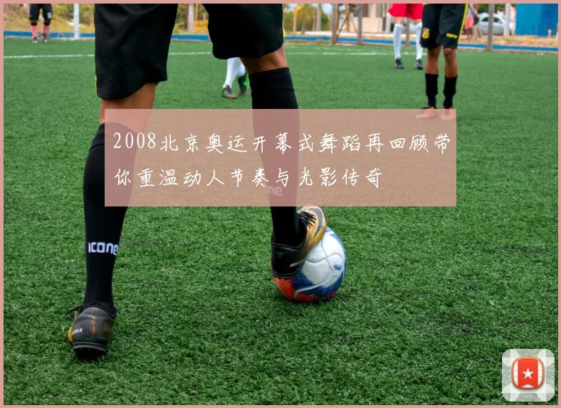 2008北京奥运开幕式舞蹈再回顾带你重温动人节奏与光影传奇