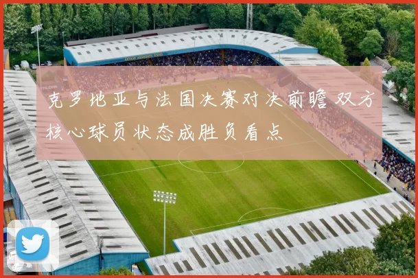 克罗地亚与法国决赛对决前瞻 双方核心球员状态成胜负看点