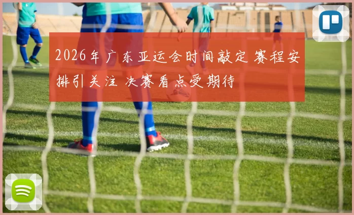 2026年广东亚运会时间敲定 赛程安排引关注 决赛看点受期待