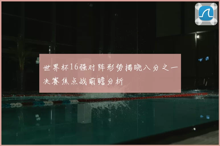 世界杯16强对阵形势揭晓八分之一决赛焦点战前瞻分析