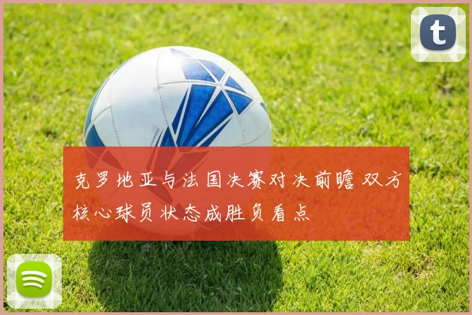 克罗地亚与法国决赛对决前瞻 双方核心球员状态成胜负看点
