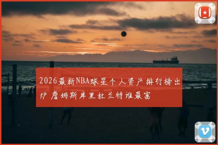 2026最新NBA球星个人资产排行榜出炉 詹姆斯库里杜兰特谁最富