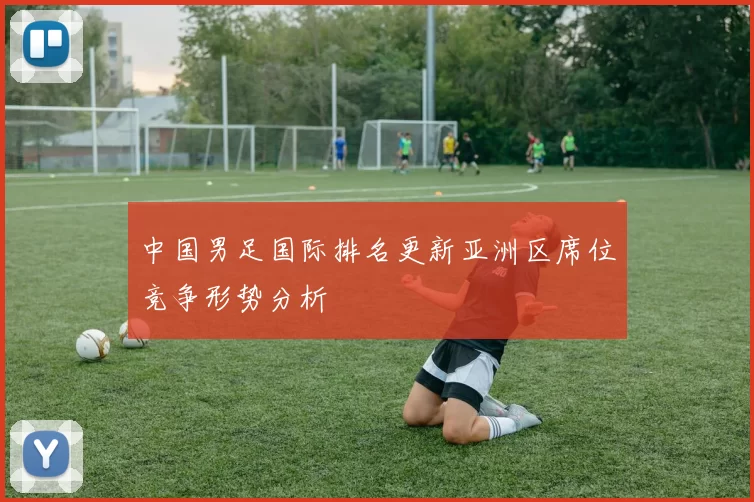 中国男足国际排名更新亚洲区席位竞争形势分析
