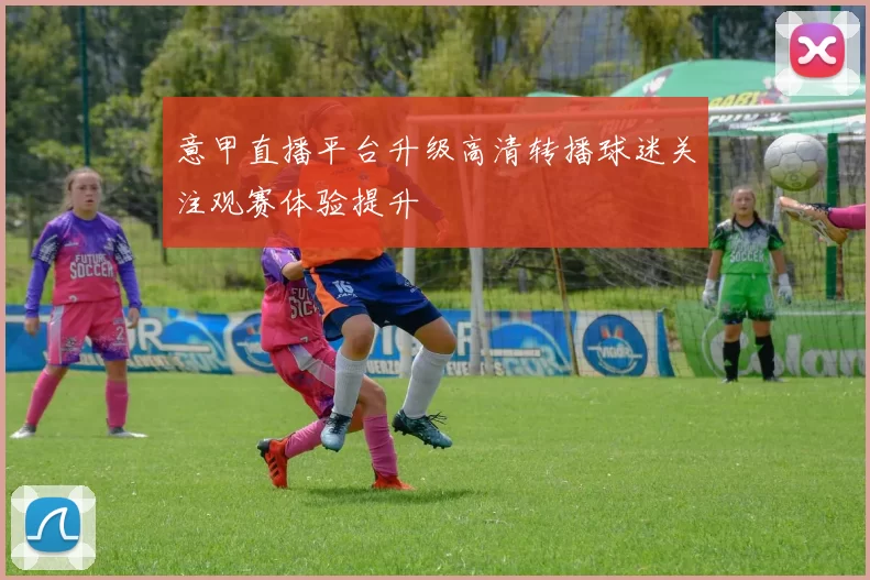 意甲直播平台升级高清转播球迷关注观赛体验提升