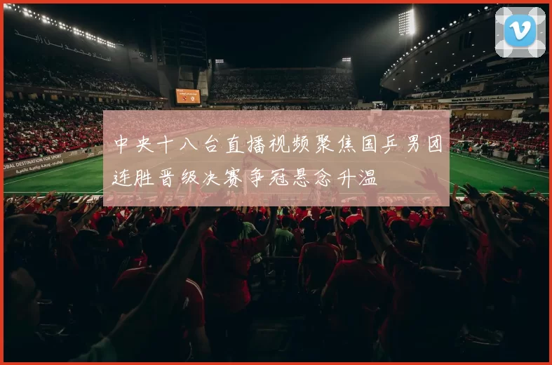 中央十八台直播视频聚焦国乒男团连胜晋级决赛争冠悬念升温