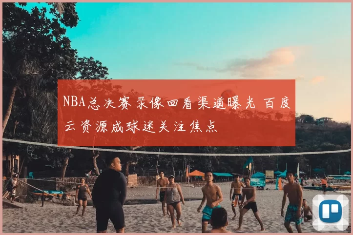 NBA总决赛录像回看渠道曝光 百度云资源成球迷关注焦点