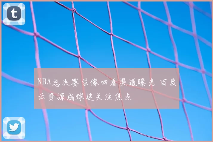 NBA总决赛录像回看渠道曝光 百度云资源成球迷关注焦点