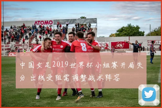 中国女足2019世界杯小组赛开局失分 出线受阻需调整战术阵容