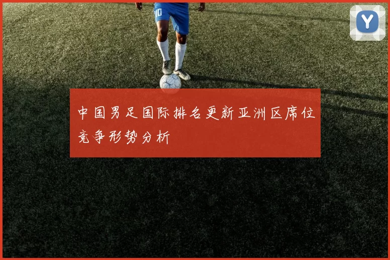 中国男足国际排名更新亚洲区席位竞争形势分析
