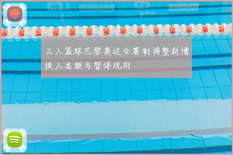 三人篮球巴黎奥运会赛制调整新增换人名额与暂停规则
