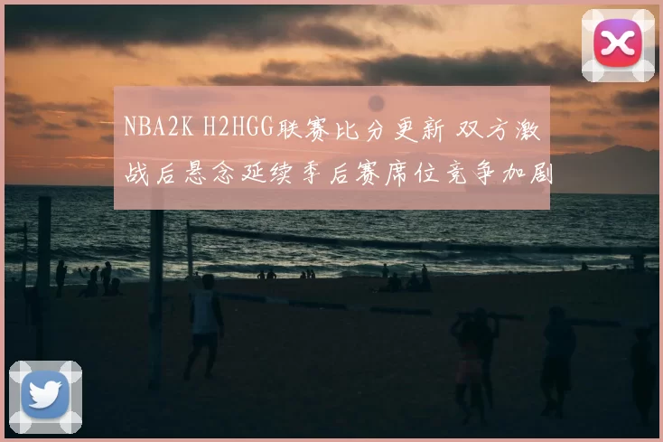 NBA2K H2HGG联赛比分更新 双方激战后悬念延续季后赛席位竞争加剧