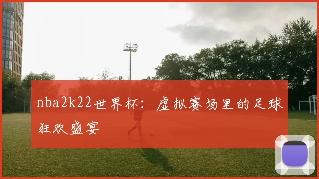 nba2k22世界杯：虚拟赛场里的足球狂欢盛宴