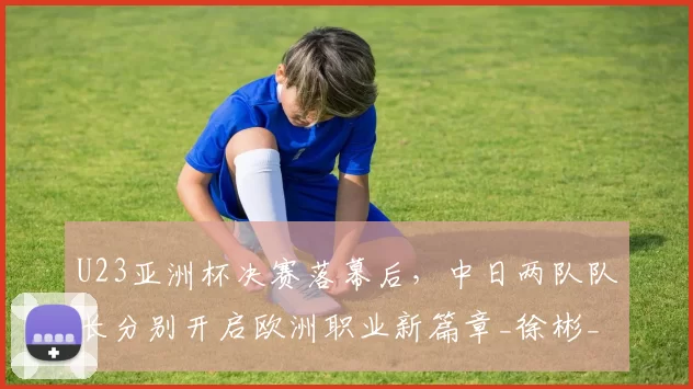 U23亚洲杯决赛落幕后，中日两队队长分别开启欧洲职业新篇章_徐彬_日本队_球员