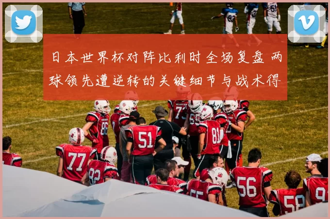 日本世界杯对阵比利时全场复盘 两球领先遭逆转的关键细节与战术得失