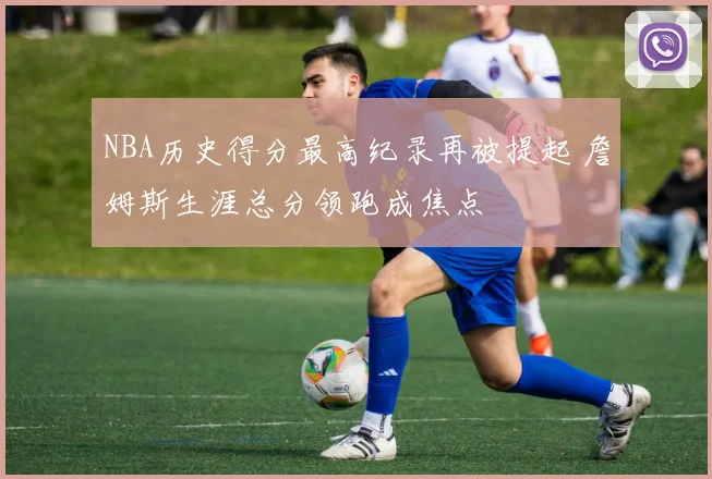 NBA历史得分最高纪录再被提起 詹姆斯生涯总分领跑成焦点