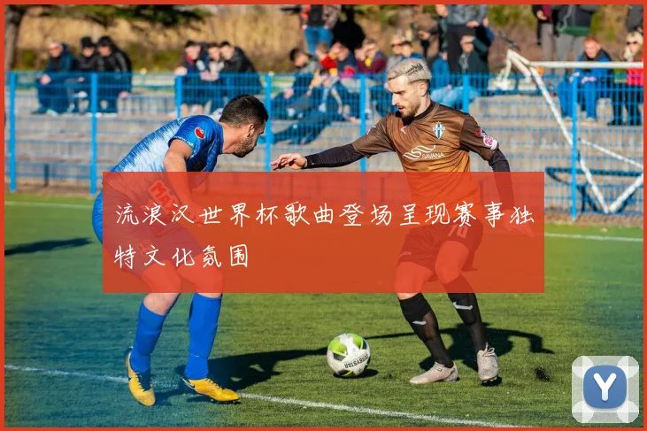 流浪汉世界杯歌曲登场呈现赛事独特文化氛围