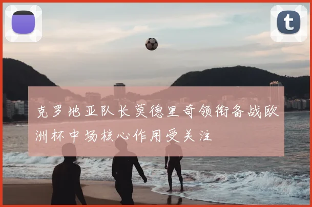 克罗地亚队长莫德里奇领衔备战欧洲杯中场核心作用受关注