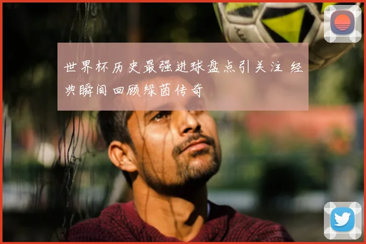 世界杯历史最强进球盘点引关注 经典瞬间回顾绿茵传奇