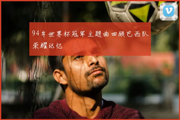 94年世界杯冠军主题曲回顾巴西队荣耀记忆