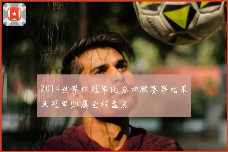 2014世界杯冠军比分回顾赛事结果及冠军归属全程盘点