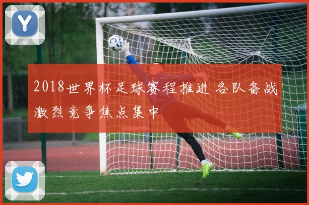 2018世界杯足球赛程推进 各队备战激烈竞争焦点集中