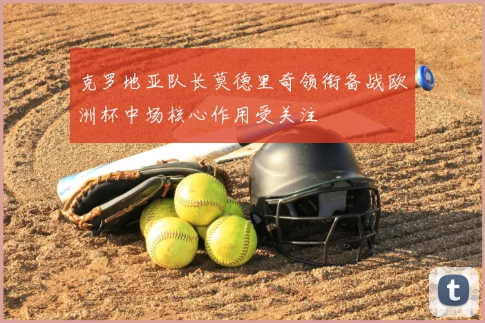克罗地亚队长莫德里奇领衔备战欧洲杯中场核心作用受关注