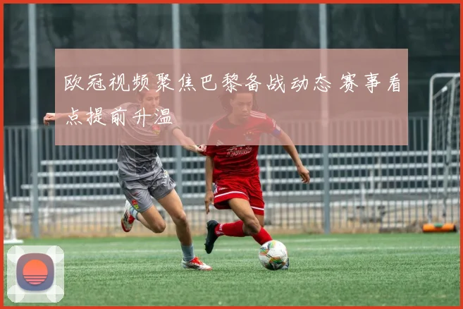 欧冠视频聚焦巴黎备战动态 赛事看点提前升温