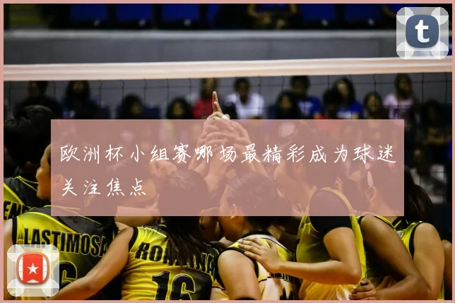 欧洲杯小组赛哪场最精彩成为球迷关注焦点