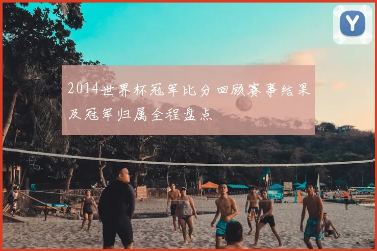 2014世界杯冠军比分回顾赛事结果及冠军归属全程盘点